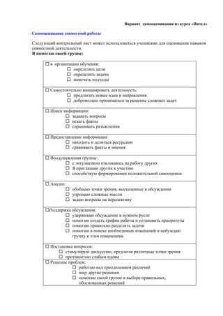 Вариант самооценивания из курса «Интел»

Самооценивание совместной работы

Следующий контрольный лист может использоваться учениками для оценивания навыков
совместной деятельности.
Я помогаю своей группе:

       в организации обучения:
                 определять цели
                 определять задачи
                 намечать подходы

       Самостоятельно инициировать деятельность:
                предлагать новые идеи и направления.
                добровольно приниматься за решение сложных задач

       Поиск информации:
                задавать вопросы
                искать факты
                спрашивать разъяснения

       Предоставление информации:
                находить и делиться ресурсами
                сравнивать факты и мнения

       Воодушевления группы:
               с энтузиазмом откликаюсь на работу других
               Я приглашаю других к участию
               способствую формировании положительной самооценки

       Анализ:
                обобщаю точки зрения, высказанные в обсуждении
                упрощаю сложные мысли
                задаю вопросы на перспективу

      Поддержка обсуждения:
               удерживаю обсуждение в нужном русле
               помогаю создать график работы и установить приоритеты
               помогаю правильно разделить задачи
               помогаю в поиске необходимых изменений и побуждаю
                 группу к этим изменениям

       Постановка вопросов:
            стимулирую дискуссию, предлагая различные точки зрения
            противостою слабым идеям
       Решение проблем:
                   работаю над преодолением различий
                   ищу другие решения
                   помогаю своей группе в выборе правильных,
                     обоснованных решений
 