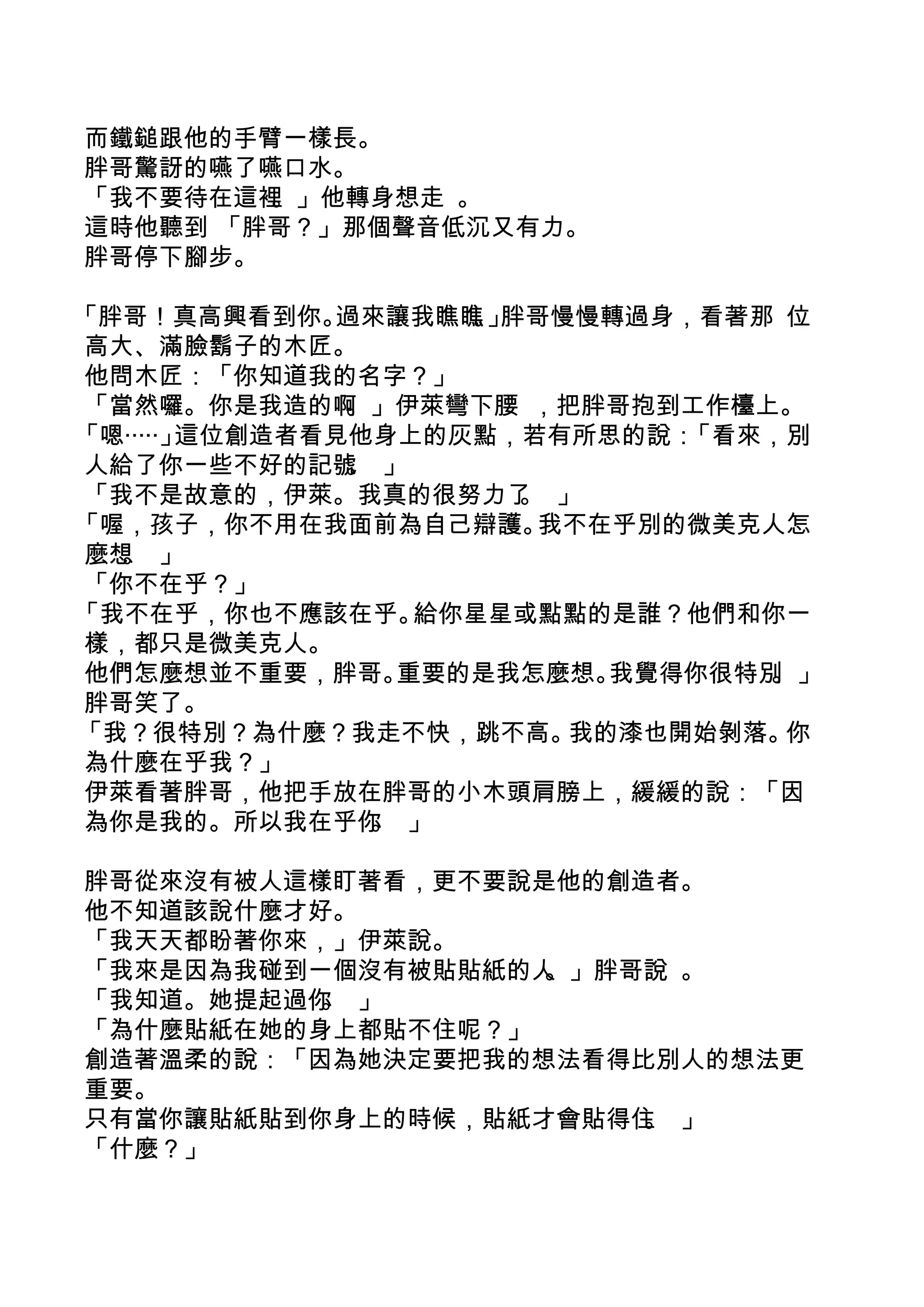 而鐵鎚跟他的手臂一樣長。
胖哥驚訝的嚥了嚥口水。
「我不要待在這裡。」他轉身想走 。
這時他聽到 「胖哥？」那個聲音低沉又有力。
胖哥停下腳步。

「胖哥！真高興看到你。   過來讓我瞧瞧 」。 胖哥慢慢轉過身，看著那 位
高大、滿臉鬍子的木匠。
他問木匠：「你知道我的名字？」
「當然囉。你是我造的啊    。」伊萊彎下腰 ，把胖哥抱到工作檯上。
「嗯‧‧‧‧‧」這位創造者看見他身上的灰點，若有所思的說：   「看來，別
人給了你一些不好的記號 」  。
「我不是故意的，伊萊。我真的很努力了 」     。
「喔，孩子，你不用在我面前為自己辯護。       我不在乎別的微美克人怎
麼想 」
  。
「你不在乎？」
「我不在乎，你也不應該在乎。      給你星星或點點的是誰？他們和你一
樣，都只是微美克人。
他們怎麼想並不重要，胖哥。      重要的是我怎麼想。 我覺得你很特別。」
胖哥笑了。
「我？很特別？為什麼？我走不快，跳不高。       我的漆也開始剝落。 你
為什麼在乎我？」
伊萊看著胖哥，他把手放在胖哥的小木頭肩膀上，緩緩的說：「因
為你是我的。所以我在乎你 」   。

胖哥從來沒有被人這樣盯著看，更不要說是他的創造者。
他不知道該說什麼才好。
「我天天都盼著你來，」伊萊說。
「我來是因為我碰到一個沒有被貼貼紙的人。」胖哥說 。
「我知道。她提起過你 」
          。
「為什麼貼紙在她的身上都貼不住呢？」
創造著溫柔的說：「因為她決定要把我的想法看得比別人的想法更
重要。
只有當你讓貼紙貼到你身上的時候，貼紙才會貼得住 」
                       。
「什麼？」
 