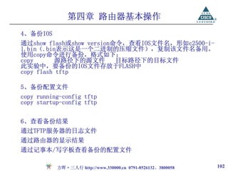 第四章 路由器基本操作
4、备份IOS
通过show flash或show version命令，查看IOS文件名，形如c2500-i-
l.bin（.bin表示这是一个二进制的压缩文件），复制该文件名备用。
使用copy命令进行备份，格式如下：
copy       源路径下的源文件       目标路径下的目标文件
此实验中，要备份的IOS文件存放于FLASH中
copy flash tftp

5、备份配置文件
copy running-config tftp
copy startup-config tftp


6、查看备份结果
通过TFTP服务器的日志文件
通过路由器的显示结果
通过记事本/写字板查看备份的配置文件

           方晖·三人行 http://www.330000.cn 0791-8526132、3800058   102
 