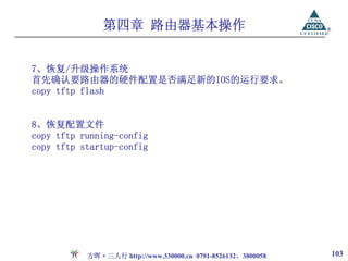 第四章 路由器基本操作


7、恢复/升级操作系统
首先确认要路由器的硬件配置是否满足新的IOS的运行要求。
copy tftp flash


8、恢复配置文件
copy tftp running-config
copy tftp startup-config




           方晖·三人行 http://www.330000.cn 0791-8526132、3800058   103
 
