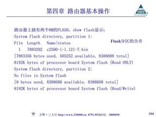 第四章 路由器基本操作

路由器上插有两个8M的FLASH，show flash显示：
System flash directory, partition 1:
File   Length    Name/status                          Flash分区的合并
  1    7883292   c2500-i-l.121-7.bin
[7883356 bytes used, 505252 available, 8388608 total]
8192K bytes of processor board System flash (Read ONLY)
System flash directory, partition 2:
No files in System flash
[0 bytes used, 8388608 available, 8388608 total]
8192K bytes of processor board System flash (Read/Write)




            方晖·三人行 http://www.330000.cn 0791-8526132、3800058       104
 