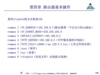 第四章 路由器基本操作

使用tftpdnld的方式恢复IOS


rommon 1 >IP_ADDRESS＝192.168.0.1(路由器第一个以太口的ip地址）
rommon 2 >IP_SUBNET_MASK＝255.255.255.0
rommon 3 >DEFAULT_GATEWAY＝192.168.0.2
rommon 4 >TFTP_SERVER＝192.168.0.2（TFTP服务器的IP地址）
rommon 5 >TFTP_FILE＝c2600-i-mz.120-7.T.bin（上传文件的名称）
rommon 6 >sync（保存）
rommon 7 >set（查看）
rommon 8 >tftpdnld（传送文件）出现提示选择y




            方晖·三人行 http://www.330000.cn 0791-8526132、3800058   106
 