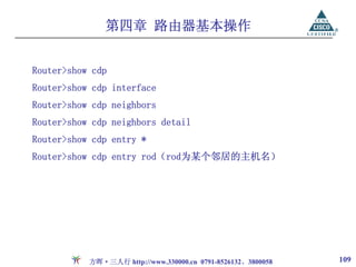 第四章 路由器基本操作


Router>show cdp
Router>show cdp interface
Router>show cdp neighbors
Router>show cdp neighbors detail
Router>show cdp entry *
Router>show cdp entry rod（rod为某个邻居的主机名）




           方晖·三人行 http://www.330000.cn 0791-8526132、3800058   109
 