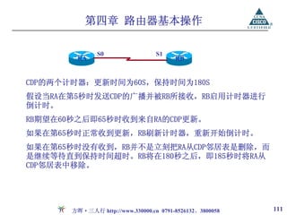 第四章 路由器基本操作

               S0                 S1
        RA                              RB


CDP的两个计时器：更新时间为60S，保持时间为180S
假设当RA在第5秒时发送CDP的广播并被RB所接收，RB启用计时器进行
倒计时。
RB期望在60秒之后即65秒时收到来自RA的CDP更新。
如果在第65秒时正常收到更新，RB刷新计时器，重新开始倒计时。
如果在第65秒时没有收到，RB并不是立刻把RA从CDP邻居表是删除，而
是继续等待直到保持时间超时。RB将在180秒之后，即185秒时将RA从
CDP邻居表中移除。




       方晖·三人行 http://www.330000.cn 0791-8526132、3800058   111
 