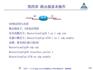 第四章 路由器基本操作

                    S0                S1
                                           ×
CDP的启用与关闭
默认情况下，CDP是启用的
在全局模式下：Router(config)# ( no ) cdp run
在接口模式下：Router(config-if)# ( no ) cdp enable
如图，要关闭S1接口的CDP
Router(config)# cdp run
Router(config)# interface serial 1
Router(config-if)# no cdp enable



          方晖·三人行 http://www.330000.cn 0791-8526132、3800058   112
 