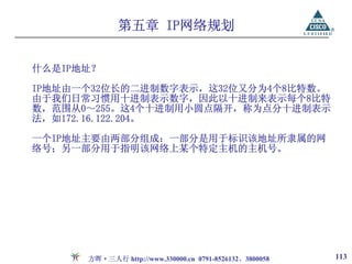 第五章 IP网络规划


什么是IP地址？

IP地址由一个32位长的二进制数字表示，这32位又分为4个8比特数。
由于我们日常习惯用十进制表示数字，因此以十进制来表示每个8比特
数，范围从0～255。这4个十进制用小圆点隔开，称为点分十进制表示
法，如172.16.122.204。

一个IP地址主要由两部分组成：一部分是用于标识该地址所隶属的网
络号；另一部分用于指明该网络上某个特定主机的主机号。




      方晖·三人行 http://www.330000.cn 0791-8526132、3800058   113
 