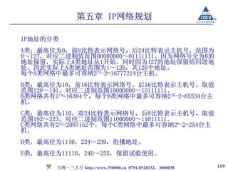 第五章 IP网络规划

IP地址的分类
A类：最高位为0，前8比特表示网络号，后24比特表示主机号，范围为
0～127，对应二进制值范围00000000～01111111。因为网络号全为0的
地址保留，实际上A类地址从1开始。同时因为127的地址保留给回送地
址，因此实际上A类地址范围为1～126，共126个地址。
每个A类网络中最多可容纳224-2=16777214台主机。
B类：最高位为10，前16比特表示网络号，后16比特表示主机号。取值
范围128～191，对应二进制范围10000000～10111111。
B类网络共有214=16384个，每个B类网络中最多可容纳216-2=65534台主
机。
C类：最高位为110，前24比特表示网络号，后8比特表示主机号。取值
范围192～223，对应二进制范围11000000～11011111。
C类网络共有221=2097152个，每个C类网络中最多可容纳28-2=254台主
机。
D类，最高位为1110，224～239，组播地址。
E类，最高位为11110，240～255，保留试验使用。

       方晖·三人行 http://www.330000.cn 0791-8526132、3800058   119
 