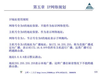 第五章 IP网络规划


IP地址使用规则

网络号全为0的地址保留，不能作为标识网络使用；

主机号全为0的地址保留，作为表示网络地址；

网络号全为1，节点号全为0的地址表示子网掩码；

主机号全为1的地址为广播地址，如172.16.255.255，称为直接广播或
定向广播，表示对172.16.0.0中的所有主机进行广播，这类广播可以
跨越路由器。

地址0.0.0.0表示默认路由；

地址255.255.255.255表示本地广播，这种广播在缺省情况下不能跨越
路由器。

       方晖·三人行 http://www.330000.cn 0791-8526132、3800058   121
 