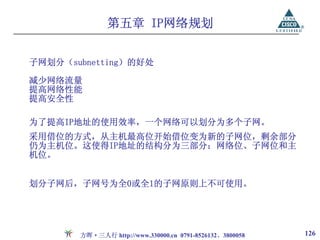 第五章 IP网络规划


子网划分（subnetting）的好处

减少网络流量
提高网络性能
提高安全性

为了提高IP地址的使用效率，一个网络可以划分为多个子网。
采用借位的方式，从主机最高位开始借位变为新的子网位，剩余部分
仍为主机位。这使得IP地址的结构分为三部分：网络位、子网位和主
机位。


划分子网后，子网号为全0或全1的子网原则上不可使用。




       方晖·三人行 http://www.330000.cn 0791-8526132、3800058   126
 