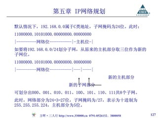 第五章 IP网络规划

默认情况下，192.168.0.0属于C类地址，子网掩码为24位。此时：
11000000.10101000.00000000.00000000
|---------网络位----------|-主机位-|
如要将192.168.0.0/24划分子网，从原来的主机部分取三位作为新的
子网位。
11000000.10101000.00000000.00000000
|---------网络位----------|---|----|
                                                   新的主机部分
                            新的子网部分
可划分出000、001、010、011、100、101、110、111共8个子网。
此时，网络部分为24+3=27位，子网掩码为/27，表示为十进制为
255.255.255.224，主机部分为5位。

           方晖·三人行 http://www.330000.cn 0791-8526132、3800058   127
 