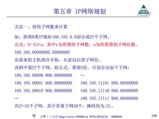 第五章 IP网络规划

方法一、利用子网数来计算

如：欲将B类IP地址168.195.0.0划分成27个子网。
公式：2n-2≥x，其中x为所需的子网数，n为所需借的子网位数。
168.195.00000000.00000000
从原来的主机部分开始，从前向后借子网位。
该例中需27个子网，按公式，需借5位，可划分出如下子网：
168.195.00000 000.00000000        …
168.195.00001 000.00000000        168.195.11101 000.00000000
168.195.00010 000.00000000        168.195.11110 000.00000000
…                                 168.195.11111 000.00000000
共25=32个子网，其中有效子网30个，掩码均为/21。

           方晖·三人行 http://www.330000.cn 0791-8526132、3800058    128
 