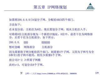 第五章 IP网络规划


如需将200.0.0.0/24划分子网，分配给ABCD四个部门。
方法如下：
在未划分前，主机位为8位。现在需划分子网，则从主机位入手。
可将将8位主机部分视为一个新的IP地址，8位中，前若干位为网络部
分，后若干位为主机部分，如下所示。
200.0.0.   000            000000
暂时忽略       网络部分           主机部分
因为需要将子网分配给四个部门，则需要4个子网。又因为子网号为全
0和全1的子网不能用，则至少需要6个子网。
按公司2n-2 ≥所需子网数
此时n=3，可划分出8个子网。


           方晖·三人行 http://www.330000.cn 0791-8526132、3800058   129
 
