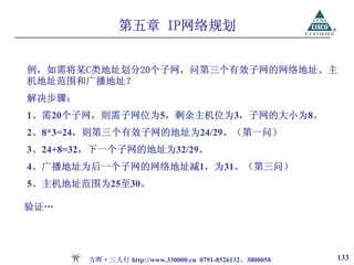 第五章 IP网络规划


例，如需将某C类地址划分20个子网，问第三个有效子网的网络地址、主
机地址范围和广播地址？
解决步骤：
1、需20个子网，则需子网位为5，剩余主机位为3，子网的大小为8。
2、8*3=24，则第三个有效子网的地址为24/29。（第一问）
3、24+8=32，下一个子网的地址为32/29。
4、广播地址为后一个子网的网络地址减1，为31。（第三问）
5、主机地址范围为25至30。

验证…




        方晖·三人行 http://www.330000.cn 0791-8526132、3800058   133
 