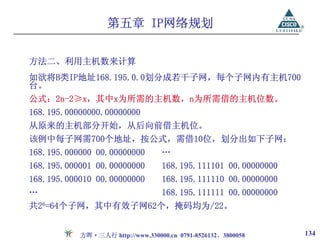 第五章 IP网络规划

方法二、利用主机数来计算
如欲将B类IP地址168.195.0.0划分成若干子网，每个子网内有主机700
台。
公式：2n-2≥x，其中x为所需的主机数，n为所需借的主机位数。
168.195.00000000.00000000
从原来的主机部分开始，从后向前借主机位。
该例中每子网需700个地址，按公式，需借10位，划分出如下子网：
168.195.000000 00.00000000        …
168.195.000001 00.00000000        168.195.111101 00.00000000
168.195.000010 00.00000000        168.195.111110 00.00000000
…                                 168.195.111111 00.00000000
共26=64个子网，其中有效子网62个，掩码均为/22。


           方晖·三人行 http://www.330000.cn 0791-8526132、3800058    134
 