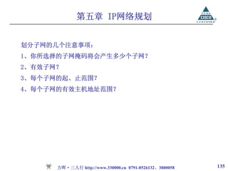 第五章 IP网络规划


划分子网的几个注意事项：
1、你所选择的子网掩码将会产生多少个子网？
2、有效子网？
3、每个子网的起、止范围？
4、每个子网的有效主机地址范围？




      方晖·三人行 http://www.330000.cn 0791-8526132、3800058   135
 