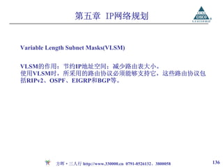 第五章 IP网络规划


Variable Length Subnet Masks(VLSM)


VLSM的作用：节约IP地址空间；减少路由表大小。
使用VLSM时，所采用的路由协议必须能够支持它，这些路由协议包
括RIPv2、OSPF、EIGRP和BGP等。




           方晖·三人行 http://www.330000.cn 0791-8526132、3800058   136
 