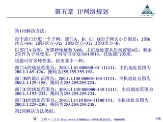 第五章 IP网络规划

第1问解决方法：
每个部门分配一个子网，部门A、B、C、D的子网大小分别是：2的6
次方=64；2的5次方=32；2的5次方=32；2的3次方=8。
以部门A为例，所需IP地址数为60，主机地址需从后向前取6位，剩余
2位作为子网使用，子网号可分别为01和10。其他部门类推。
该题可有多种答案，给出其中一种：
部门A的地址范围为：200.1.1.01 000000~01 111111，主机地址范围为
200.1.1.65~126，掩码为255.255.255.192。
部门B的地址范围为：200.1.1.100 00000~100 11111，主机地址范围为
200.1.1.129~158，掩码为255.255.255.224。
部门C的地址范围为：200.1.1.110 000000~110 11111，主机地址范围为
200.1.1.193~222，掩码为255.255.255.224。
部门D的地址范围为：200.1.1.1110 000~11100 111，主机地址范围为
200.1.1.225~230，掩码为255.255.255.248。
第2问解决方法类似。
        方晖·三人行 http://www.330000.cn 0791-8526132、3800058   138
 