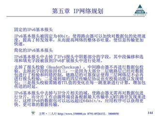 第五章 IP网络规划

固定的IPv6基本报头
IPv6基本报头被固定为40bit，使得路由器可以加快对数据包的处理速
度，提高了转发效率，从而提高网络的整体吞吐量，使信息传输更加
快速。
简化的IPv6基本报头
IPv6基本报头中去掉了IPv4报头中阴影部分的字段，其中段偏移和选
项和填充字段被放到IPv6扩展报头中进行处理。
去掉了报头校验（HeaderChecksum），中间路由器不再进行数据包校
验。去掉此字段的原因有三：一是因为大部分二层链路层已经对数据
包进行了校验和纠错控制，链路层的可靠保证使得三层网络层不必再
进行报头校验；二是端到端的四层传输层协议也有校验功能以发现错
包；三是报头校验需随着TTL值的变化在每一跳重新进行计算，增加包
传送的时延。
IPv6基本报头中去掉与IP分片相关的域，使路由器无需再对数据包进
行分片，而分片工作由源终端设备根据最大传输单元MTU路径发现来进
行。这样IPv6的数据包可以远远超过64kbit/s，应用程序可以获得更
快、更可靠的数据传输。

       方晖·三人行 http://www.330000.cn 0791-8526132、3800058   144
 