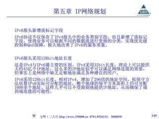 第五章 IP网络规划

IPv6报头新增流标记宇段
IPv6协议不仅保存了IPv4报头中的业务类别字段，而且新增了流标记
字段，使得业务可以根据不同的数据流进行更细的分类，实现优先级
控制和QoS保障，极大地改善了IPv6的服务质量。


IPv6报头采用128bit地址长度
这是IPv4与IPv6最主要的区别。IPv4采用32bit长度，理论上可以提供
大约43亿个IP地址，这么多的IP地址似乎可以满足网络连接的需要，
但事实上是网络中缺乏足够地址满足各种潜在的用户。
IPv6采用128bit长度，相对IPv4，增加了296倍的地址空间。按保守方
法估算IPv6实际可分配的地址，整个地球的每平方米面积上仍可分配
1000多个地址。这样几乎可以不受限制地提供IP地址，从而确保了端
到端连接的可能性。




       方晖·三人行 http://www.330000.cn 0791-8526132、3800058   145
 