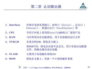 第二章 认识路由器



1、Interfaces      外部可见的各类接口，如串口（Serial）、以太口（
                  Ethernet）、快速以太口（FastEthernet）等
2、CPU             不同于PC机上常用的Intel与AMD两大厂家的产品
3、RAM             与PC所用内存功能类似，用于存放临时运行文件
4、NVRAM           非易失性RAM，固化在主板上
                  和RAM不同，掉电后内容不会丢失，用于存放启动配置
                  文件，供路由器启动后加载
5、FLASH           主要用于存放操作系统IOS
6、ROM             固化在主板上，存放一个小型的操作系统


               方晖·三人行 http://www.330000.cn 0791-8526132、3800058   15
 