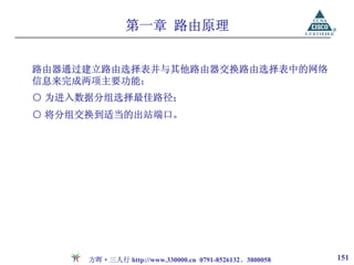 第一章 路由原理


路由器通过建立路由选择表并与其他路由器交换路由选择表中的网络
信息来完成两项主要功能：
○ 为进入数据分组选择最佳路径；
○ 将分组交换到适当的出站端口。




      方晖·三人行 http://www.330000.cn 0791-8526132、3800058   151
 