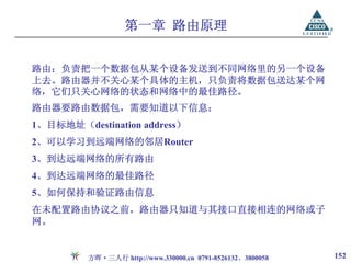 第一章 路由原理


路由：负责把一个数据包从某个设备发送到不同网络里的另一个设备
上去。路由器并不关心某个具体的主机，只负责将数据包送达某个网
络，它们只关心网络的状态和网络中的最佳路径。
路由器要路由数据包，需要知道以下信息：
1、目标地址（destination address）
2、可以学习到远端网络的邻居Router
3、到达远端网络的所有路由
4、到达远端网络的最佳路径
5、如何保持和验证路由信息
在未配置路由协议之前，路由器只知道与其接口直接相连的网络或子
网。


         方晖·三人行 http://www.330000.cn 0791-8526132、3800058   152
 