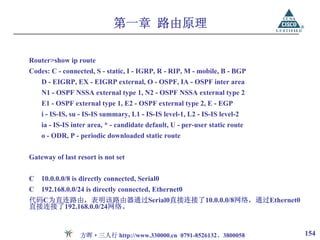 第一章 路由原理

Router>show ip route
Codes: C - connected, S - static, I - IGRP, R - RIP, M - mobile, B - BGP
    D - EIGRP, EX - EIGRP external, O - OSPF, IA - OSPF inter area
    N1 - OSPF NSSA external type 1, N2 - OSPF NSSA external type 2
    E1 - OSPF external type 1, E2 - OSPF external type 2, E - EGP
    i - IS-IS, su - IS-IS summary, L1 - IS-IS level-1, L2 - IS-IS level-2
    ia - IS-IS inter area, * - candidate default, U - per-user static route
    o - ODR, P - periodic downloaded static route


Gateway of last resort is not set


C   10.0.0.0/8 is directly connected, Serial0
C   192.168.0.0/24 is directly connected, Ethernet0
代码C为直连路由，表明该路由器通过Serial0直接连接了10.0.0.0/8网络，通过Ethernet0
直接连接了192.168.0.0/24网络。


                 方晖·三人行 http://www.330000.cn 0791-8526132、3800058             154
 