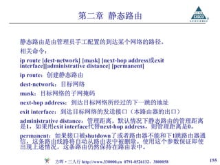 第二章 静态路由

静态路由是由管理员手工配置的到达某个网络的路径。
相关命令：
ip route [dest-network] [mask] [next-hop address或exit
interface][administrative distance] [permanent]
ip route：创建静态路由
dest-network：目标网络
mask：目标网络的子网掩码
next-hop address：到达目标网络所经过的下一跳的地址
exit interface：到达目标网络的发送接口（本路由器的出口）
administrative distance：管理距离。默认情况下静态路由的管理距离
是1，如果用exit interface代替next-hop address，则管理距离是0。
permanent：如果接口被shutdown了或者路由器不能和下1跳路由器通
信，这条路由线路将自动从路由表中被删除。使用这个参数保证即使
出现上述情况，这条路由仍然保持在路由表中。

            方晖·三人行 http://www.330000.cn 0791-8526132、3800058   155
 