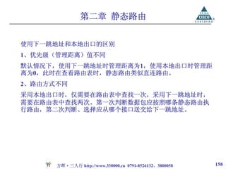 第二章 静态路由


使用下一跳地址和本地出口的区别
1、优先级（管理距离）值不同
默认情况下，使用下一跳地址时管理距离为1，使用本地出口时管理距
离为0，此时在查看路由表时，静态路由类似直连路由。
2、路由方式不同
采用本地出口时，仅需要在路由表中查找一次，采用下一跳地址时，
需要在路由表中查找两次。第一次判断数据包应按照哪条静态路由执
行路由，第二次判断、选择应从哪个接口送交给下一跳地址。




      方晖·三人行 http://www.330000.cn 0791-8526132、3800058   158
 