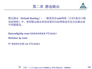 第二章 静态路由


默认路由（Default Routing）：一般使用在stub网络（只有1条出口路
径的网络）中，使用默认路由来发送那些目标网络没有包含在路由表
中的数据包。


Ra(config)#ip route 0.0.0.0 0.0.0.0 172.16.0.1
Ra#show ip route

S* 0.0.0.0 [1/0] via 172.16.0.1




              方晖·三人行 http://www.330000.cn 0791-8526132、3800058   166
 