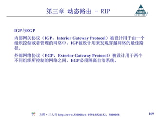 第三章 动态路由 - RIP


IGP与EGP
内部网关协议（IGP，Interior Gateway Protocol）被设计用于由一个
组织控制或者管理的网络中。IGP被设计用来发现穿越网络的最佳路
径。
外部网络协议（EGP，Exterior Gateway Protocol）被设计用于两个
不同组织所控制的网络之间。EGP必须隔离自治系统。




          方晖·三人行 http://www.330000.cn 0791-8526132、3800058   169
 
