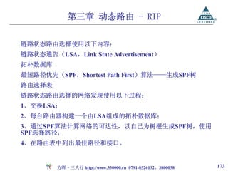 第三章 动态路由 - RIP


链路状态路由选择使用以下内容：
链路状态通告（LSA，Link State Advertisement）
拓朴数据库
最短路径优先（SPF，Shortest Path First）算法——生成SPF树
路由选择表
链路状态路由选择的网络发现使用以下过程：
1、交换LSA；
2、每台路由器构建一个由LSA组成的拓朴数据库；
3、通过SPF算法计算网络的可达性，以自己为树根生成SPF树，使用
SPF选择路径；
4、在路由表中列出最佳路径和接口。


         方晖·三人行 http://www.330000.cn 0791-8526132、3800058   173
 