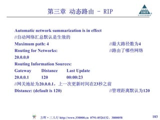 第三章 动态路由 - RIP

Automatic network summarization is in effect
//自动网络汇总默认是生效的
Maximum path: 4                                       //最大路径数为4
Routing for Networks:                                 //路由了哪些网络
20.0.0.0
Routing Information Sources:
Gateway       Distance       Last Update
20.0.0.1      120            00:00:23
//网关地址为20.0.0.1，上一次更新时间在23秒之前
Distance: (default is 120)                            //管理距离默认为120




              方晖·三人行 http://www.330000.cn 0791-8526132、3800058       183
 