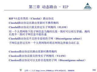 第三章 动态路由 - RIP


RIP V1是有类的（Classful）路由协议
Classful路由协议在路由更新时不携带掩码
Classful路由协议只能支持定长子网掩码（FLSM）
同一个大类网络下的子网信息当掩码长度一致时可以相互穿越。掩码
长度不一致时子网信息不能传递
Classful路由协议不支持非连续的子网（Discontiguous subnet）
子网信息穿过另外一个大类网络时将在网络边界做自动汇总


Classless路由协议在路由更新时携带掩码
Classless路由协议能支持变长子网掩码（VLSM）
Classless路由协议可以支持非连续的子网（Discontiguous subnet）


        方晖·三人行 http://www.330000.cn 0791-8526132、3800058   184
 