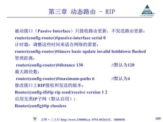 第三章 动态路由 - RIP

被动接口（Passive Interface）只接收路由更新，不发送路由更新：
router(config-router)#passive-interface serial 0
计时器：调整这些时间来适合网络的需要：
router(config-router)#timers basic update invalid holddown flushed
管理距离：
router(config-router)#distance 130                   //默认为120
最大路径数：
router(config-router)#maximum-paths 6                //默认为4
修改接口上RIP接收和发送的版本：
Router(config-if)#ip rip send/receive version 1 2
启用无类IP子网（默认启用）:
Router(config)#ip classless

             方晖·三人行 http://www.330000.cn 0791-8526132、3800058        189
 