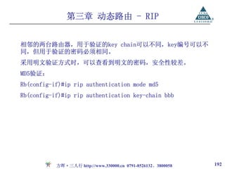 第三章 动态路由 - RIP


相邻的两台路由器，用于验证的key chain可以不同，key编号可以不
同，但用于验证的密码必须相同。
采用明文验证方式时，可以查看到明文的密码，安全性较差。
MD5验证：
Rb(config-if)#ip rip authentication mode md5
Rb(config-if)#ip rip authentication key-chain bbb




           方晖·三人行 http://www.330000.cn 0791-8526132、3800058   192
 
