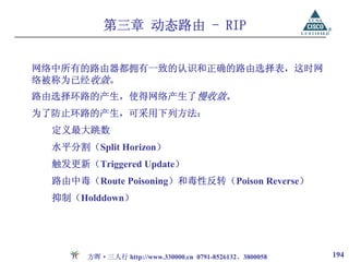 第三章 动态路由 - RIP


网络中所有的路由器都拥有一致的认识和正确的路由选择表，这时网
络被称为已经收敛。
路由选择环路的产生，使得网络产生了慢收敛。
为了防止环路的产生，可采用下列方法：
  定义最大跳数
  水平分割（Split Horizon）
  触发更新（Triggered Update）
  路由中毒（Route Poisoning）和毒性反转（Poison Reverse）
  抑制（Holddown）




       方晖·三人行 http://www.330000.cn 0791-8526132、3800058   194
 