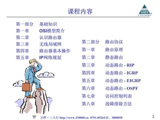 课程内容
第一部分   基础知识
第一章    OSI模型简介
第二章    认识路由器
                               第二部分         路由协议
第三章    无线局域网
第四章    路由器基本操作                 第一章          路由原理
第五章    IP网络规划                  第二章          静态路由
                               第三章          动态路由 - RIP
                               第四章          动态路由 - IGRP
                               第五章          动态路由 - EIGRP
                               第六章          动态路由 - OSPF
                               第七章          访问控制列表
                               第八章          故障排除方法

       方晖·三人行 http://www.330000.cn 0791-8526132、3800058    2
 