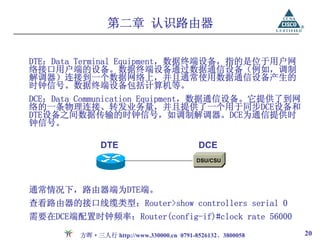 第二章 认识路由器

DTE：Data Terminal Equipment，数据终端设备，指的是位于用户网
络接口用户端的设备。数据终端设备通过数据通信设备（例如，调制
解调器）连接到一个数据网络上，并且通常使用数据通信设备产生的
时钟信号。数据终端设备包括计算机等。
DCE：Data Communication Equipment，数据通信设备。它提供了到网
络的一条物理连接、转发业务量，并且提供了一个用于同步DCE设备和
DTE设备之间数据传输的时钟信号，如调制解调器。DCE为通信提供时
钟信号。

              DTE                          DCE
                                          DSU/CSU




通常情况下，路由器端为DTE端。
查看路由器的接口线缆类型：Router>show controllers serial 0
需要在DCE端配置时钟频率：Router(config-if)#clock rate 56000

         方晖·三人行 http://www.330000.cn 0791-8526132、3800058   20
 