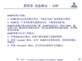 第四章 动态路由 - IGRP

IGRP的两个局限：
1、IGRP是Cisco私有路由协议，不能在其他厂家的设备中使用。
2、IGRP是一个有类距离向量路由协议，不能很好地扩展。
IGRP发送整个路由表的定期广播。IGRP初始化时，类似于RIP，通
过接口向广播地址发送路由请求。然后IGRP检查收到的更新，并周期
性发送更新。
IGRP更新中认识三种路由：
1、内部(Interior) 路由：直接与路由器接口连接的网络。
2、系统（system）路由：在同一IGRP自治系统内部，其他邻居通知
的路由。
3、外部（Exterior）路由：从不同自治系统学习的路由。




       方晖·三人行 http://www.330000.cn 0791-8526132、3800058   201
 
