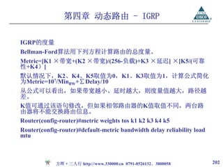 第四章 动态路由 - IGRP

IGRP的度量
Bellman-Ford算法用下列方程计算路由的总度量。
Metric=[K1 ×带宽+(K2 ×带宽)/(256-负载)+K3 ×延迟] ×[K5/(可靠
性+K4）]
默认情况下，K2、K4、K5取值为0，K1、K3取值为1，计算公式简化
为Metric=107/MinBW+∑Delay/10
从公式可以看出，如果带宽越小、延时越大，则度量值越大，路径越
差。
K值可通过该语句修改，但如果相邻路由器的K值取值不同，两台路
由器将不能交换路由信息。
Router(config-router)#metric weights tos k1 k2 k3 k4 k5
Router(config-router)#default-metric bandwidth delay reliability load
mtu



             方晖·三人行 http://www.330000.cn 0791-8526132、3800058           202
 