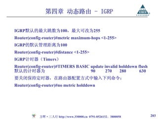 第四章 动态路由 - IGRP


IGRP默认的最大跳数为100，最大可改为255
Router(config-router)#metric maximum-hops <1-255>
IGRP的默认管理距离为100
Router(config-router)#distance <1-255>
IGRP计时器（Timers）
Router(config-router)#TIMERS BASIC update invalid holddown flush
默认的计时器为                            90     270     280       630
要关闭保持定时器，在路由器配置方式中输入下列命令：
Router(config-router)#no metric holddown




            方晖·三人行 http://www.330000.cn 0791-8526132、3800058       203
 