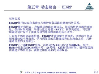 第五章 动态路由 - EIGRP

邻居关系
EIGRP使用Hello包来建立与维护和邻居路由器的邻居关系。
EIGRP维护邻居表，存储邻居的路由器信息，包括邻居路由器的IP地
址、保持时间间隔、平滑往返定时器（SRTT）和队列信息，可以帮
助确定何时发生了需要传递到邻居路由器的拓扑改变。
只有两个邻居启动通信时，EIGRP才通知整个路由表。这时两个邻居
相互通知整个路由表。学习到邻居的直接连接和已知路由之后，只传
递路由表的改变部分。
EIGRP不广播EIGRP分组，而是向224.0.0.10发送组播Hello。每个
Hello分组包含EIGRP版本号、AS号码、K值和保持时间。要和邻居路
由器建立邻居关系，就要使用相同AS号码和K值。




       方晖·三人行 http://www.330000.cn 0791-8526132、3800058   214
 