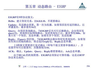第五章 动态路由 - EIGRP

EIGRP有5种协议报文：
Hello：建立邻居关系，224.0.0.10，不需要确认
Update：发送路由更新。第一次为组播，如果邻居没有返回确认，以
单播重传，最多重传16次
Query：向邻居查询路由。当EIGRP丢失可行后继路由，会向邻居发
query包，查询到目标网络路由。发送查询包之后，最多等待300s。如
果只有一个邻居，发送单播；如果有多个邻居，发送组播
Reply：对query 的回复。当EIGRP路由器向邻居发查询包时，如果邻
居有到目的地的路由，将会返回reply包。Reply总是单播。
  上3种报文需要进行显式确认（即每个报文需要单独确认），并
设置序列号以便重传，次数限制为16。
ACK：确认。Update、Query、Reply都需要确认，Ack总是单播。
  由于DUAL的机制需要，EIGRP必须保证可靠传输，这是由RTP
协议来完成的。


        方晖·三人行 http://www.330000.cn 0791-8526132、3800058   216
 