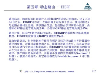 第五章 动态路由 - EIGRP


路由标志：路由标志区别通过不同EIGRP会话学习的路由。定义不同
AS号之后，EIGRP可以在一个路由器上运行多个会话。使用相同AS
号的路由器相互交流，共享路由信息，包括路由学习和拓扑改变。内
部EIGRP路由的管理距离为90，外部EIGRP路由的管理距离为170。
路由计算：IGRP更新使用24位格式，而EIGRP更新用32位格式增加
精度，EIGRP的度量值是IGRP度量值的256倍。
冗余链路计算：拓扑数据库存储所有到达目标的已知路由并计算最佳
路径的度量。计算出最佳路由之后，将其放进路由表中，拓扑表中最
多可以存储六个到达目标的路由，即EIGRP可以计算到达目标的最多
六个冗余路径。利用到达目标的已知度量，路由器确定哪个路径是主
路径，哪个路径是备份路径。具有最小度量的主路由成为Successor（
后继），被加入路由表，其它路由器成为Feasible Successor（可行性
后继）。



       方晖·三人行 http://www.330000.cn 0791-8526132、3800058   217
 