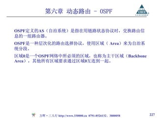 第六章 动态路由 - OSPF


OSPF定义的AS（自治系统）是指在用链路状态协议时，交换路由信
息的一组路由器。
OSPF是一种层次化的路由选择协议，使用区域（ Area）来为自治系
统分段。
区域0是一个OSPF网络中所必须的区域，也称为主干区域（Backbone
Area），其他所有区域要求通过区域0互连到一起。




      方晖·三人行 http://www.330000.cn 0791-8526132、3800058   227
 
