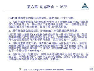 第六章 动态路由 - OSPF

OSPFR 链路状态的算法非常简单，概括为以下四个步骤：
1、当路由器初始化或当网络结构发生变化（例如增减路由器，链路状
态发生变化等）时，路由器会产生链路状态通告LSA，该数据包里包
含路由器上所有相连链路，即所有端口的状态信息。
2、所有路由器会通过洪泛（Flooding）来交换链路状态数据。
洪泛是指路由器将其LSA数据包传送给所有与其相邻的路由器，邻居
路由器根据所收到的链路状态信息更新自己的数据库，并再次将该链
路状态信息转送给与其相邻的路由器，直至稳定的一个过程。
3、当网络重新稳定下来，或者说OSPF路由协议收敛下来时，所有的
路由器会根据其各自的链路状态信息数据库计算出各自的路由表。该
路由表中包含路由器到每一个可到达目的地的Cost以及到达该目的地
的下一个路由器（next-hop）。
4、当网络状态比较稳定时，网络中传递的链路状态信息是较少的，也
就是说，当网络稳定时，网络中是比较安静的。这也正是链路状态路
由协议区别与距离矢量路由协议的一大特点。


      方晖·三人行 http://www.330000.cn 0791-8526132、3800058   235
 
