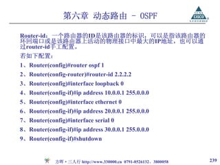 第六章 动态路由 - OSPF

Router-id：一个路由器的ID是该路由器的标识，可以是指该路由器的
环回端口或是该路由器上活动的物理接口中最大的IP地址，也可以通
过router-id手工配置。
若如下配置：
1、Router(config)#router ospf 1
2、Router(config-router)#router-id 2.2.2.2
3、Router(config)#interface loopback 0
4、Router(config-if)#ip address 10.0.0.1 255.0.0.0
5、Router(config)#interface ethernet 0
6、Router(config-if)#ip address 20.0.0.1 255.0.0.0
7、Router(config)#interface serial 0
8、Router(config-if)#ip address 30.0.0.1 255.0.0.0
9、Router(config-if)#shutdown


             方晖·三人行 http://www.330000.cn 0791-8526132、3800058   239
 