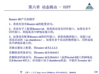 第六章 动态路由 - OSPF


Router ID产生的顺序
1、查找有没有Router-id的配置语句；
2、若没有手工配置Router-id，则查找有没有回环接口，如果有多个
回环接口，则选取其中IP地址最大的；
3、如果没有配置Router-id和回环接口，则查找物理接口，该接口必
须是活动的（no shutdown），如果有多个活动的物理接口，同样选取
其中IP地址最大的。
若路由器如上配置，则router id为2.2.2.2
若删除前两条语句，则router id为10.0.0.1
若删除前四条语句，则router id为20.0.0.1（虽然Serial 0接口的IP地址
比Ethernet 0的大，但该接口处于shutdown状态，不能作为router id）



        方晖·三人行 http://www.330000.cn 0791-8526132、3800058   240
 
