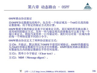 第六章 动态路由 - OSPF

OSPF路由协议验证
在OSPF协议数据包结构中，包含有一个验证域及一个64位长度的验
证数据域，用于特定的验证方式的计算。
OSPF数据交换的验证是基于区域来定义的，某区域的所有路由器上
采用相同的验证方式。另外一些与验证相关的参数也可以基于每一个
端口来定义，例如当采用单一口令验证时，我们可以对某一区域内部
的每一个网络设置不同的口令字。
OSPF路由协议定义了两种协议验证方式：
方式0：不验证。默认情况下OSPF不使用区域验证。OSPF的数据包
头内64位的验证数据位可以包含任何数据，OSPF接收到路由数据后
对数据包头内的验证数据位不作任何处理。
方式1：简单口令字验证（Clear text）。
方式2：MD5（Message digest）。




         方晖·三人行 http://www.330000.cn 0791-8526132、3800058   246
 